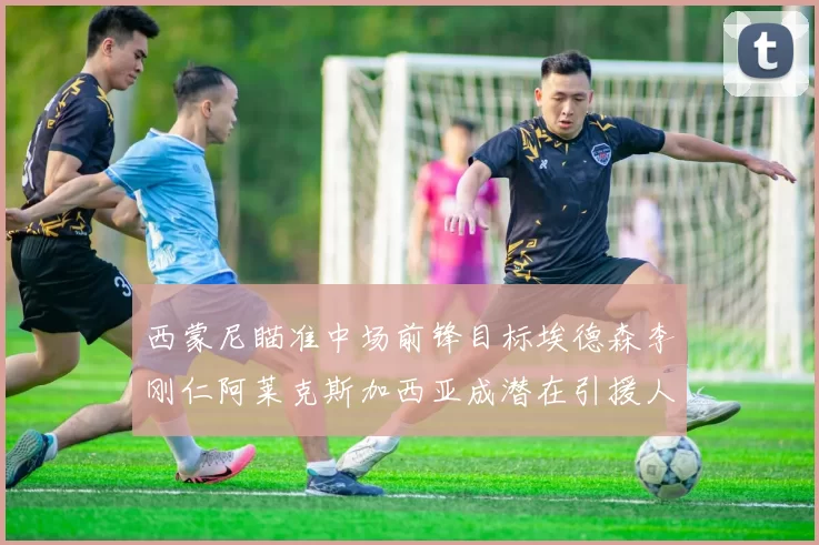 西蒙尼瞄准中场前锋目标埃德森李刚仁阿莱克斯加西亚成潜在引援人选