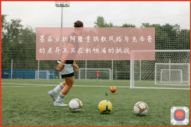 墨菲分析阿隆索执教风格与克洛普的差异及其在利物浦的挑战