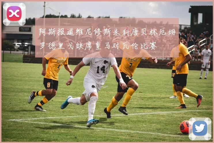阿斯报道维尼修斯米利唐贝林厄姆罗德里戈缺席皇马对瓦伦比赛