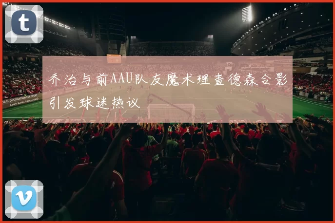 乔治与前AAU队友魔术理查德森合影引发球迷热议