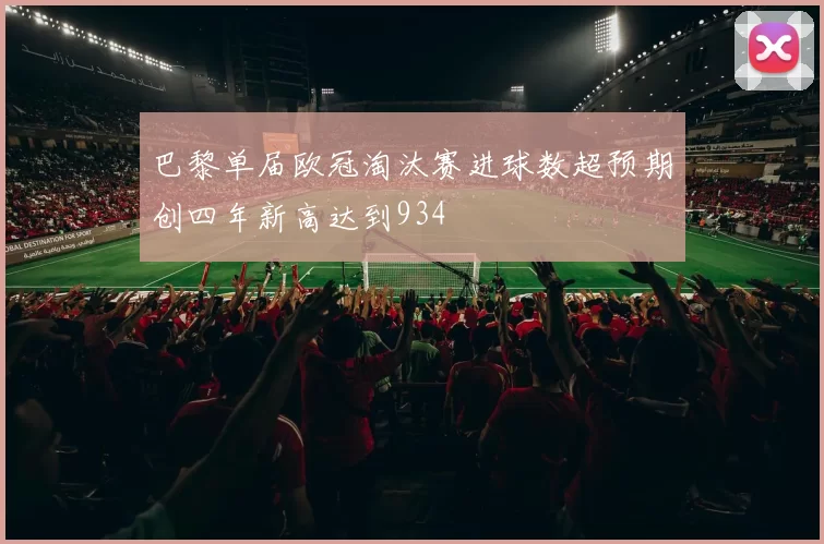 巴黎单届欧冠淘汰赛进球数超预期创四年新高达到934