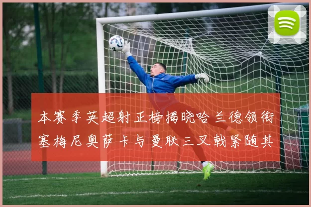 本赛季英超射正榜揭晓哈兰德领衔塞梅尼奥萨卡与曼联三叉戟紧随其后